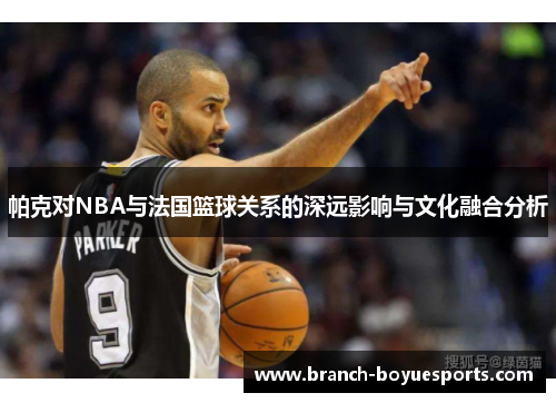 帕克对NBA与法国篮球关系的深远影响与文化融合分析