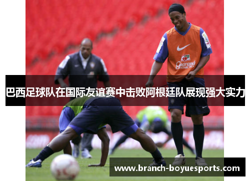 巴西足球队在国际友谊赛中击败阿根廷队展现强大实力