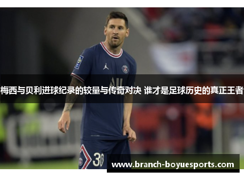 梅西与贝利进球纪录的较量与传奇对决 谁才是足球历史的真正王者