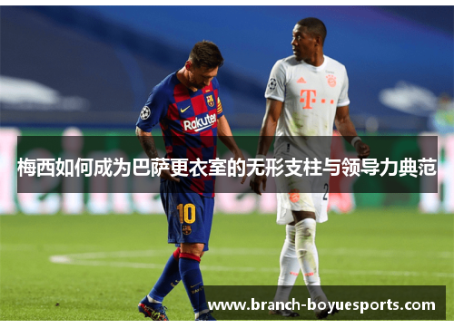 梅西如何成为巴萨更衣室的无形支柱与领导力典范