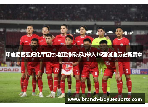 印度尼西亚归化军团惊艳亚洲杯成功杀入16强创造历史新篇章