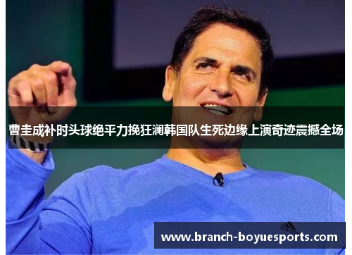 曹圭成补时头球绝平力挽狂澜韩国队生死边缘上演奇迹震撼全场