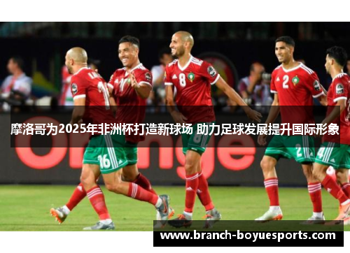 摩洛哥为2025年非洲杯打造新球场 助力足球发展提升国际形象