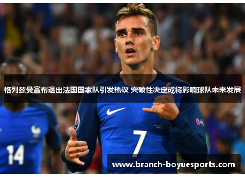 格列兹曼宣布退出法国国家队引发热议 突破性决定或将影响球队未来发展