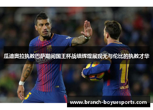 瓜迪奥拉执教巴萨期间国王杯战绩辉煌展现无与伦比的执教才华