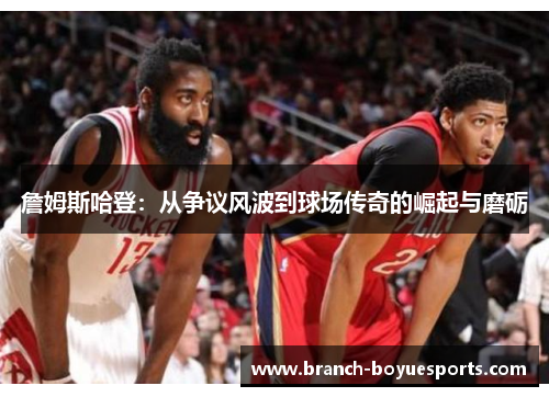 詹姆斯哈登：从争议风波到球场传奇的崛起与磨砺
